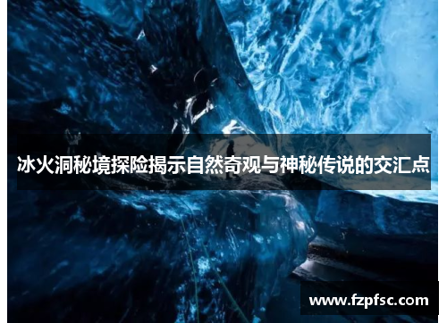 冰火洞秘境探险揭示自然奇观与神秘传说的交汇点